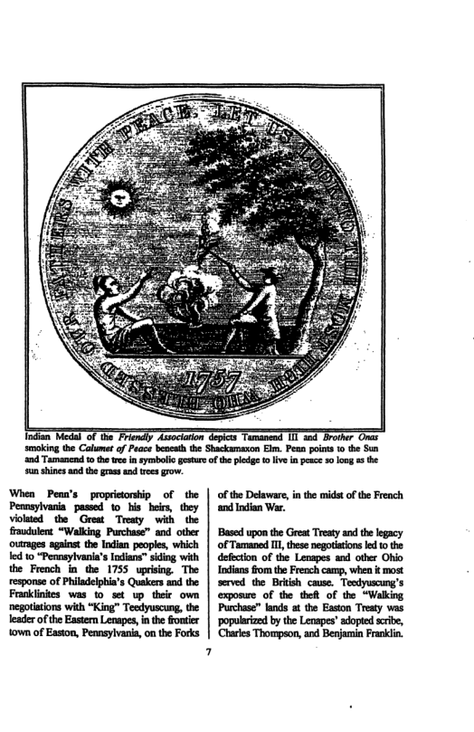 smoking the Calumet of Peace beocath the Shackamaxon Elm. Pean poins 1 the Sun ‘and Tamancnd 0 the re in symbolio gsture of the pledgs o live in pece 30 long s the sun shines and the gras and trees grow. of the Delaware, in the midst of the French ‘and Indian War. ‘Based upon the Great Treatyand the legacy of Tamaned I thse negotiations ke 1 the defection of the Lenapes and other Ohio Indians from the French camp, when i most served the Britsh cause. Tocdyuscung’s exposwre of the thett of the “Walking Purchase” lands at the Easton Treaty was ‘popularized by the Lenapes’ adopted scribe, Chartes Thompson, and Benjamin Frankli.